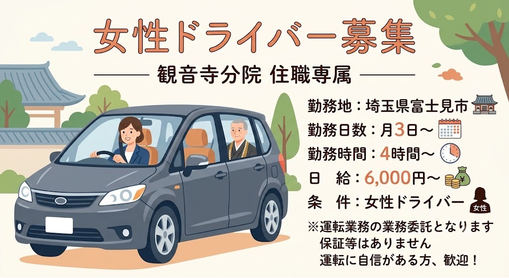 観音寺分院住職専属の運転手を募集してます。 運転に自信がある女性ドライバーを探してます。 勤務地:埼玉県富士見市（法務地は変動） 勤務日数:月3日〜 勤務時間:4時間〜 日給:6.000円〜 ※運転業務の業務委託となりますので、保証等はありません。 勤務内容:住職専属の運転業務 条件:女性ドライバー