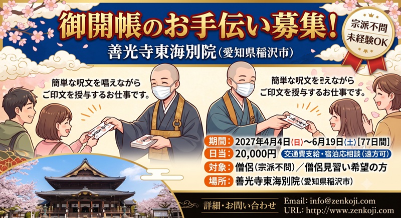 御開帳のお手伝い募集！御開帳のお手伝い募集！ 愛知県稲沢市の善光寺東海別院です。 2027.4.4〜2027.6.19(77日間)御開帳のお手伝いを募集します。 僧侶の方(宗派不問)、または僧侶見習い希望の方OKです。 簡単な呪文を唱えながら、ご印文を授与するお仕事です。 日当20,000円、交通費支給、遠方の方の宿泊希望も相談に応じます。